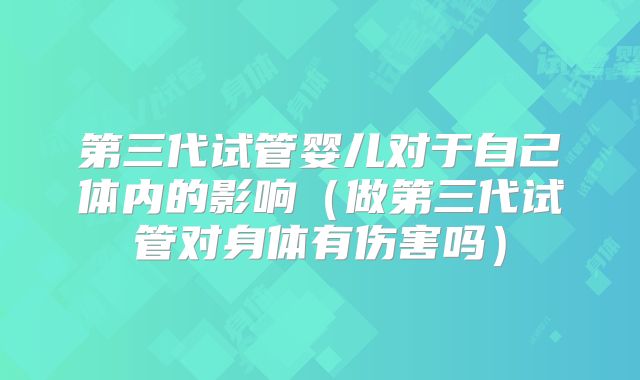 第三代试管婴儿对于自己体内的影响（做第三代试管对身体有伤害吗）