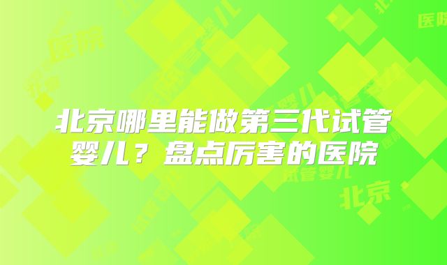 北京哪里能做第三代试管婴儿?盘点厉害的医院