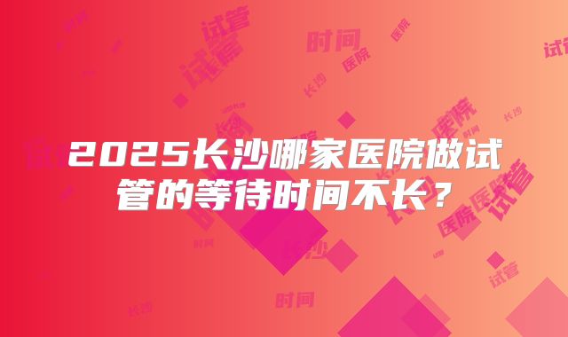 2025长沙哪家医院做试管的等待时间不长？
