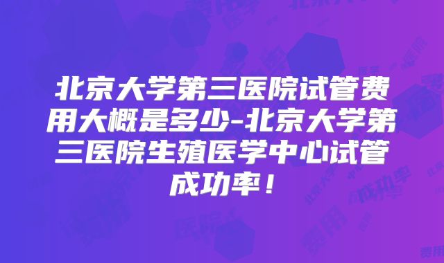 北京大学第三医院试管费用大概是多少-北京大学第三医院生殖医学中心试管成功率！