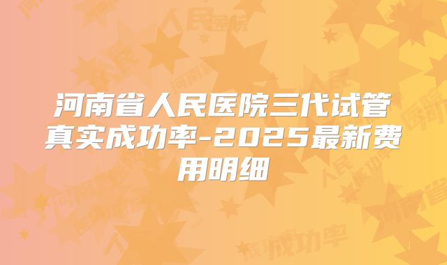 河南省人民医院三代试管真实成功率-2025最新费用明细