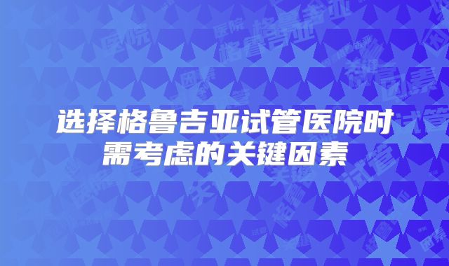 选择格鲁吉亚试管医院时需考虑的关键因素