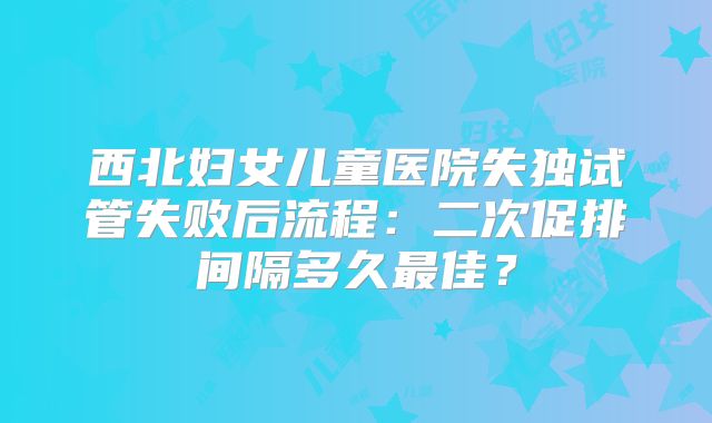 西北妇女儿童医院失独试管失败后流程：二次促排间隔多久最佳？