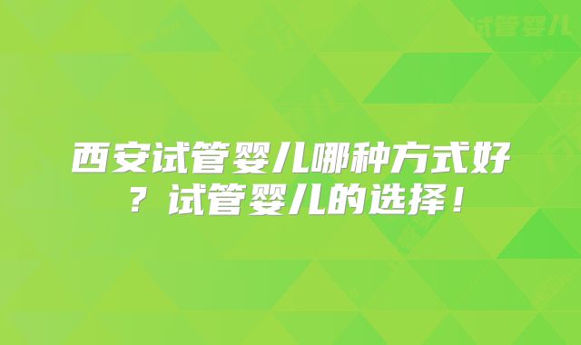 西安试管婴儿哪种方式好?试管婴儿的选择!