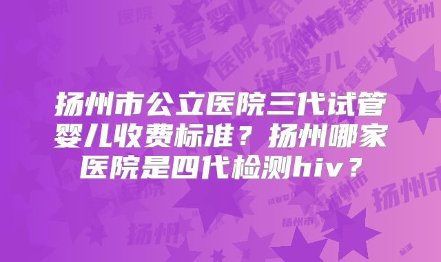 扬州市公立医院三代试管婴儿收费标准？扬州哪家医院是四代检测hiv？