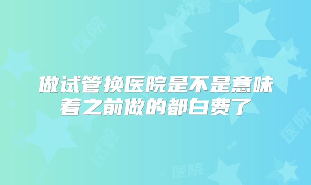 做试管换医院是不是意味着之前做的都白费了