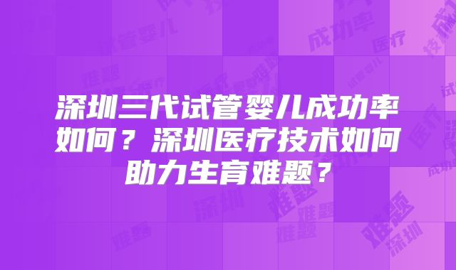 深圳三代试管婴儿成功率如何？深圳医疗技术如何助力生育难题？