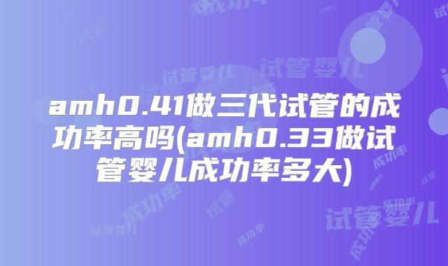 amh0.41做三代试管的成功率高吗(amh0.33做试管婴儿成功率多大)