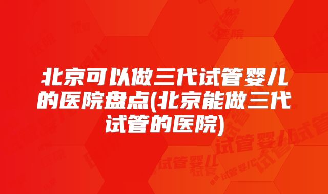 北京可以做三代试管婴儿的医院盘点(北京能做三代试管的医院)