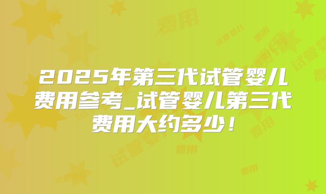 2025年第三代试管婴儿费用参考_试管婴儿第三代费用大约多少！