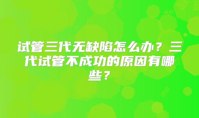 试管三代无缺陷怎么办？三代试管不成功的原因有哪些？