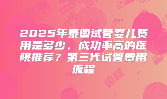 2025年泰国试管婴儿费用是多少,成功率高的医院推荐?第三代试管费用流程