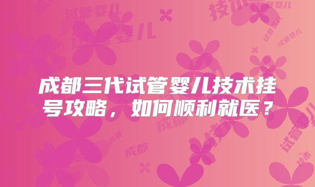 成都三代试管婴儿技术挂号攻略,如何顺利就医?