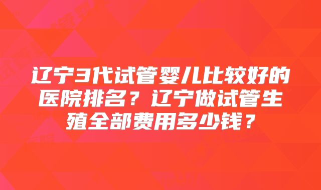 辽宁3代试管婴儿比较好的医院排名？辽宁做试管生殖全部费用多少钱？
