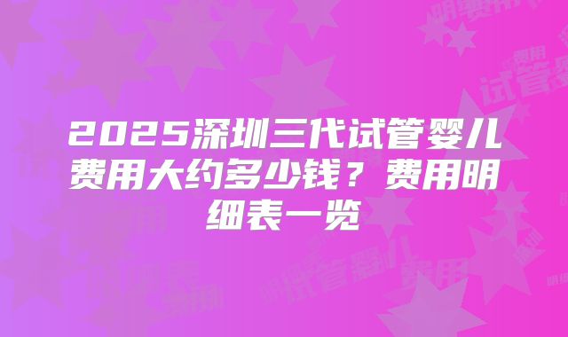 2025深圳三代试管婴儿费用大约多少钱？费用明细表一览