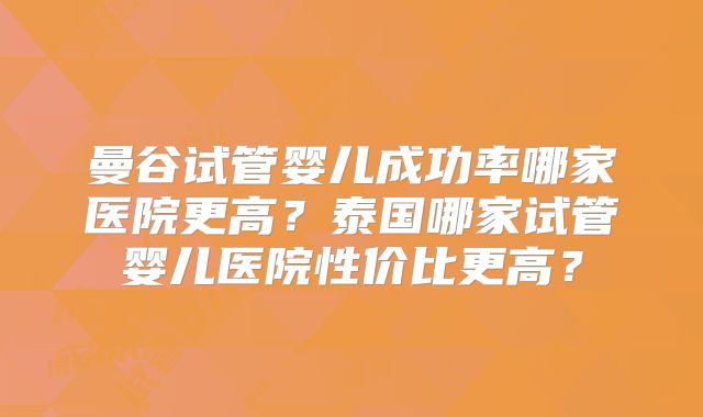 曼谷试管婴儿成功率哪家医院更高？泰国哪家试管婴儿医院性价比更高？