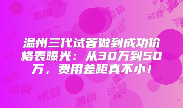 温州三代试管做到成功价格表曝光：从30万到50万，费用差距真不小！