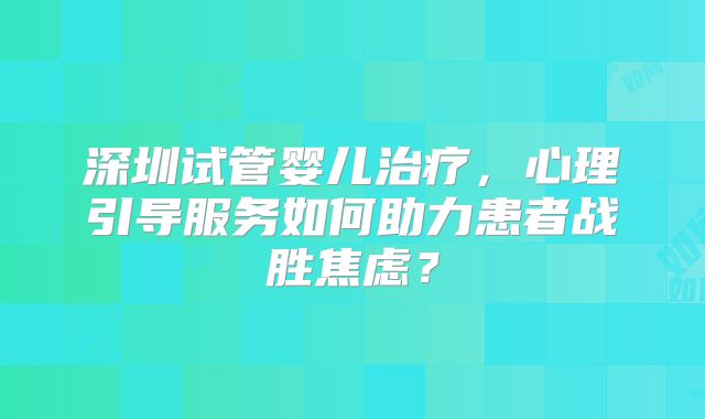 深圳试管婴儿治疗，心理引导服务如何助力患者战胜焦虑？