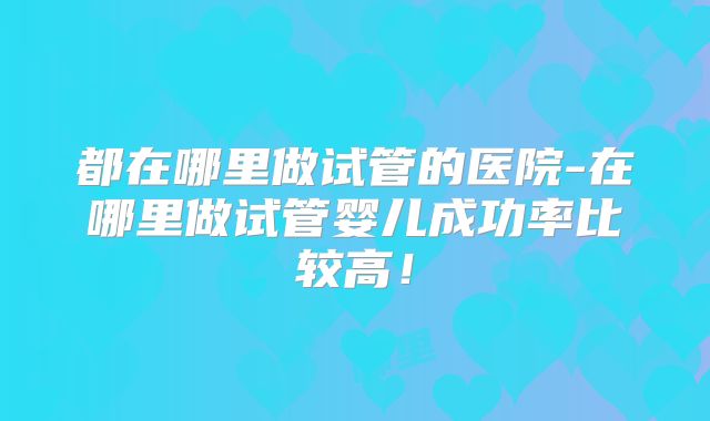 都在哪里做试管的医院-在哪里做试管婴儿成功率比较高！