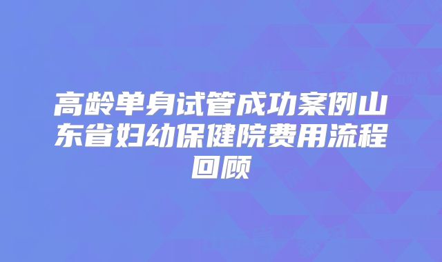高龄单身试管成功案例山东省妇幼保健院费用流程回顾