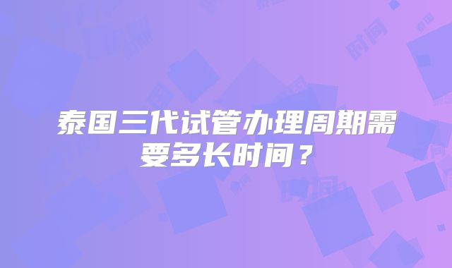 泰国三代试管办理周期需要多长时间？
