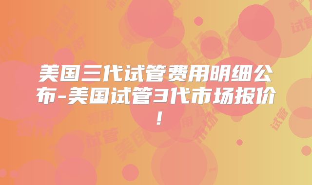 美国三代试管费用明细公布-美国试管3代市场报价！