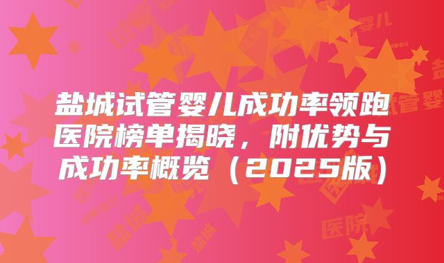 盐城试管婴儿成功率领跑医院榜单揭晓,附优势与成功率概览(2025版)