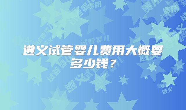遵义试管婴儿费用大概要多少钱？