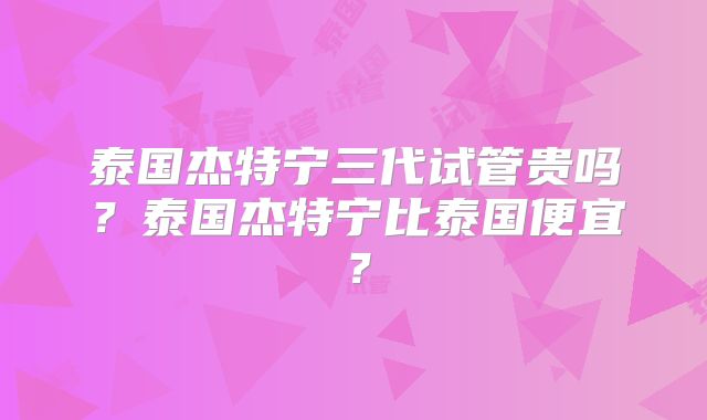 泰国杰特宁三代试管贵吗？泰国杰特宁比泰国便宜？