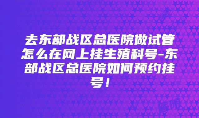 去东部战区总医院做试管怎么在网上挂生殖科号-东部战区总医院如何预约挂号！