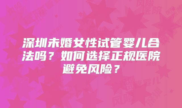 深圳未婚女性试管婴儿合法吗？如何选择正规医院避免风险？