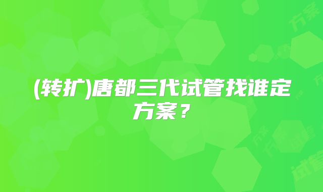 (转扩)唐都三代试管找谁定方案?
