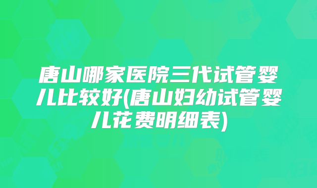 唐山哪家医院三代试管婴儿比较好(唐山妇幼试管婴儿花费明细表)