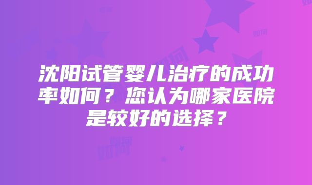 沈阳试管婴儿治疗的成功率如何?您认为哪家医院是较好的选择?