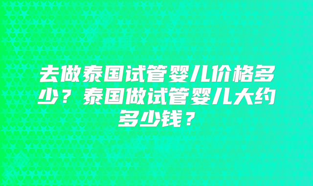 去做泰国试管婴儿价格多少？泰国做试管婴儿大约多少钱？