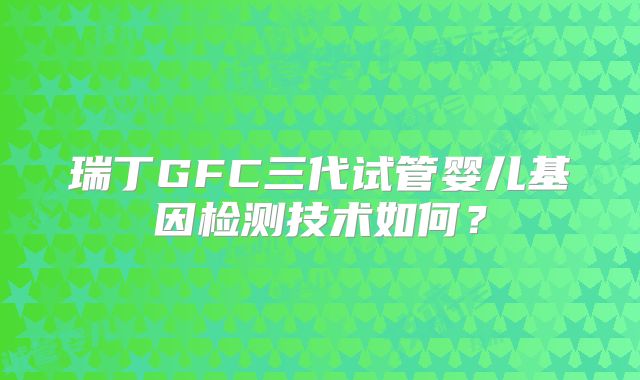 瑞丁GFC三代试管婴儿基因检测技术如何？