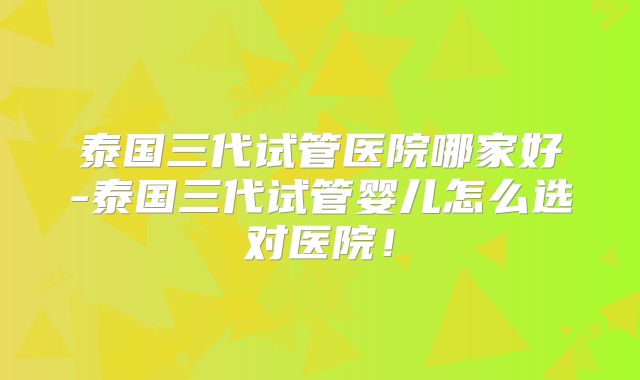 泰国三代试管医院哪家好-泰国三代试管婴儿怎么选对医院！
