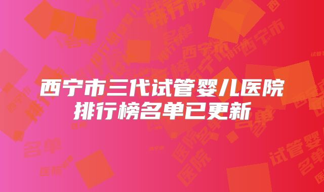 西宁市三代试管婴儿医院排行榜名单已更新