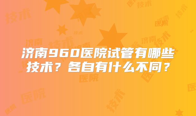 济南960医院试管有哪些技术?各自有什么不同?