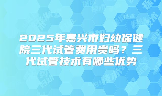 2025年嘉兴市妇幼保健院三代试管费用贵吗？三代试管技术有哪些优势