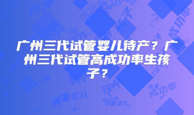 广州三代试管婴儿待产？广州三代试管高成功率生孩子？