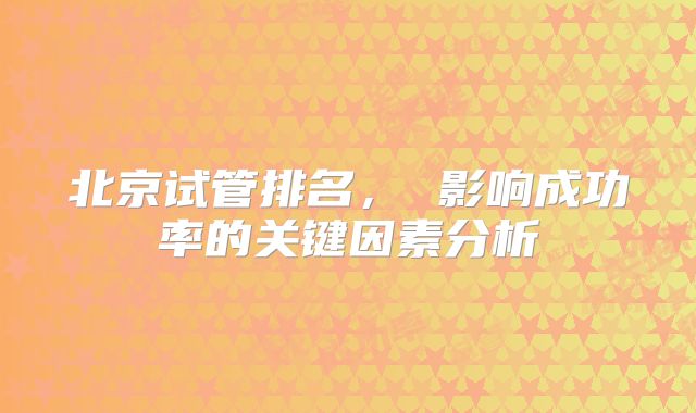 北京试管排名， 影响成功率的关键因素分析