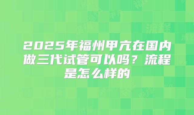 2025年福州甲亢在国内做三代试管可以吗？流程是怎么样的