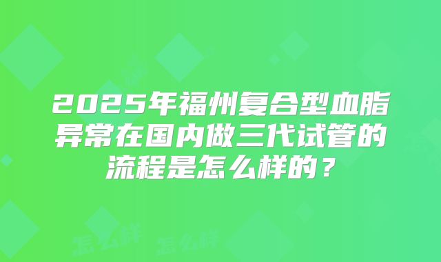 2025年福州复合型血脂异常在国内做三代试管的流程是怎么样的？