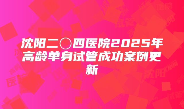 沈阳二〇四医院2025年高龄单身试管成功案例更新