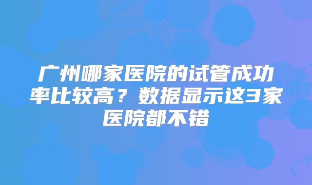 广州哪家医院的试管成功率比较高?数据显示这3家医院都不错