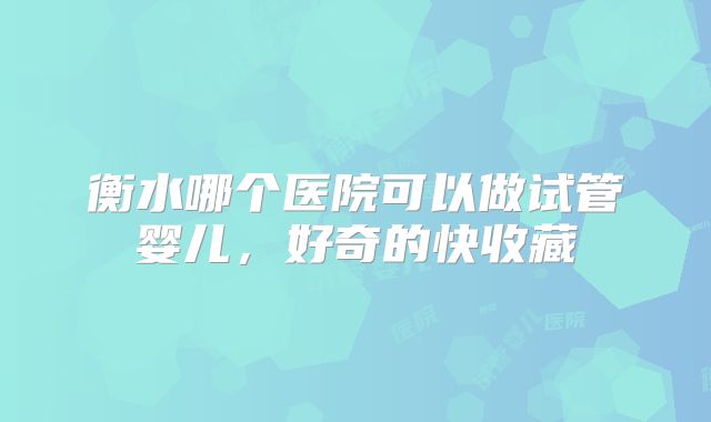 衡水哪个医院可以做试管婴儿，好奇的快收藏