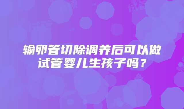 输卵管切除调养后可以做试管婴儿生孩子吗？