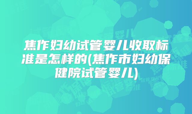 焦作妇幼试管婴儿收取标准是怎样的(焦作市妇幼保健院试管婴儿)