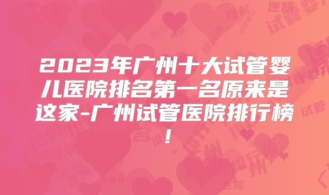 2023年广州十大试管婴儿医院排名第一名原来是这家-广州试管医院排行榜!